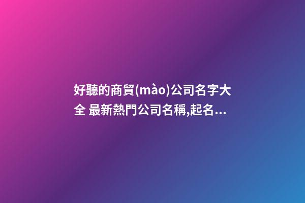 好聽的商貿(mào)公司名字大全 最新熱門公司名稱,起名之家